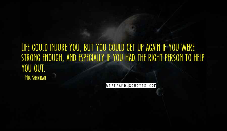 Mia Sheridan Quotes: Life could injure you, but you could get up again if you were strong enough, and especially if you had the right person to help you out.