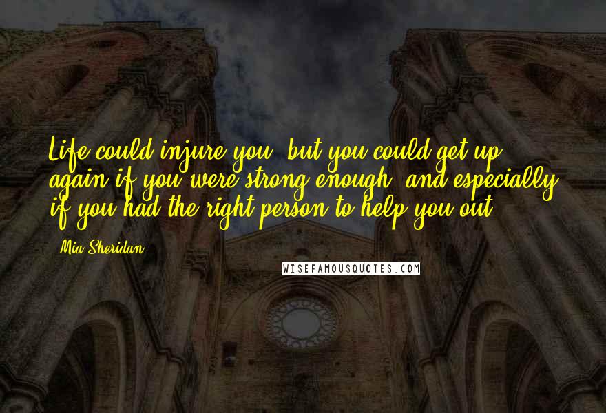 Mia Sheridan Quotes: Life could injure you, but you could get up again if you were strong enough, and especially if you had the right person to help you out.