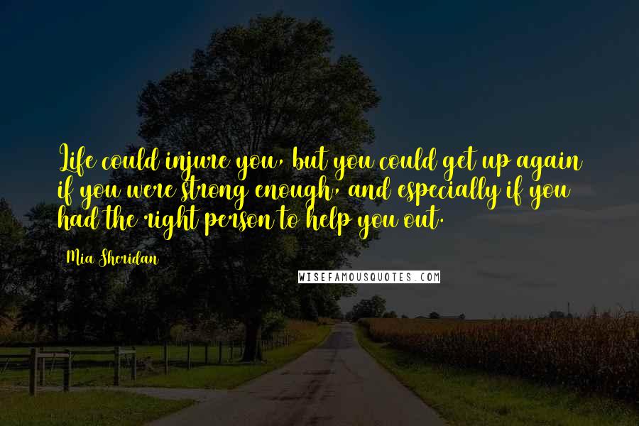 Mia Sheridan Quotes: Life could injure you, but you could get up again if you were strong enough, and especially if you had the right person to help you out.