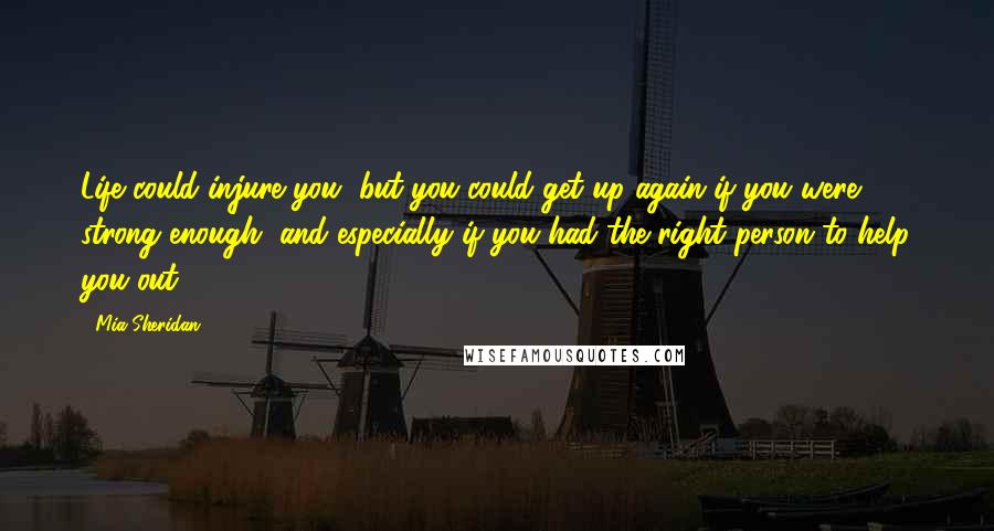 Mia Sheridan Quotes: Life could injure you, but you could get up again if you were strong enough, and especially if you had the right person to help you out.