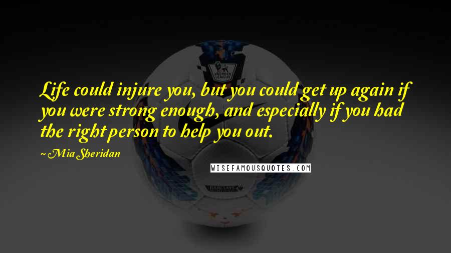 Mia Sheridan Quotes: Life could injure you, but you could get up again if you were strong enough, and especially if you had the right person to help you out.