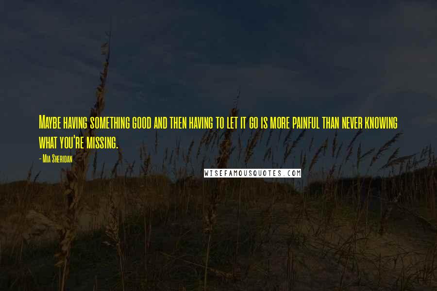 Mia Sheridan Quotes: Maybe having something good and then having to let it go is more painful than never knowing what you're missing.