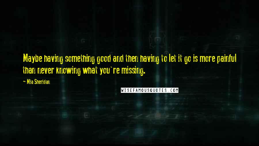 Mia Sheridan Quotes: Maybe having something good and then having to let it go is more painful than never knowing what you're missing.