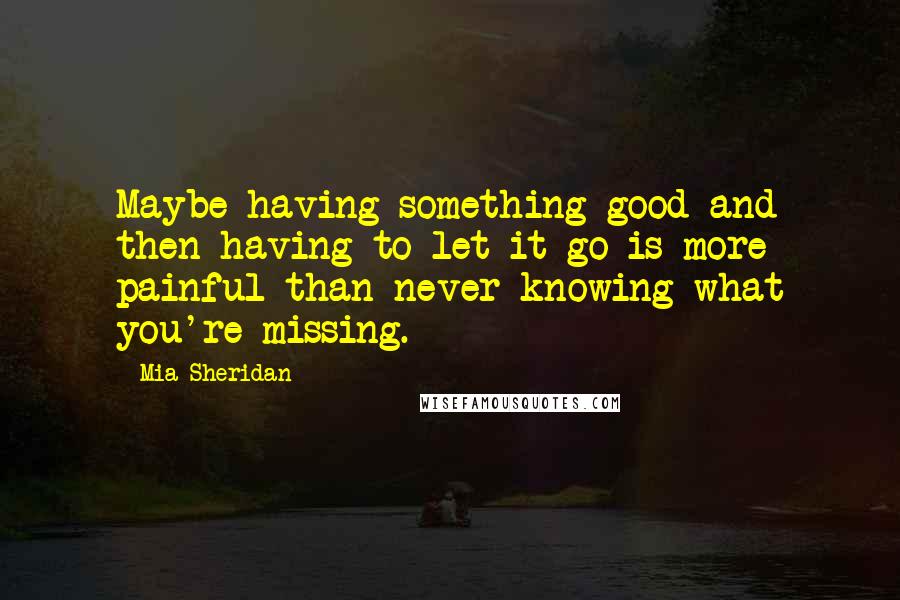 Mia Sheridan Quotes: Maybe having something good and then having to let it go is more painful than never knowing what you're missing.