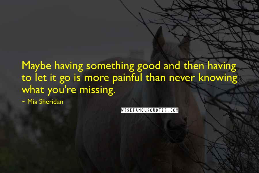 Mia Sheridan Quotes: Maybe having something good and then having to let it go is more painful than never knowing what you're missing.