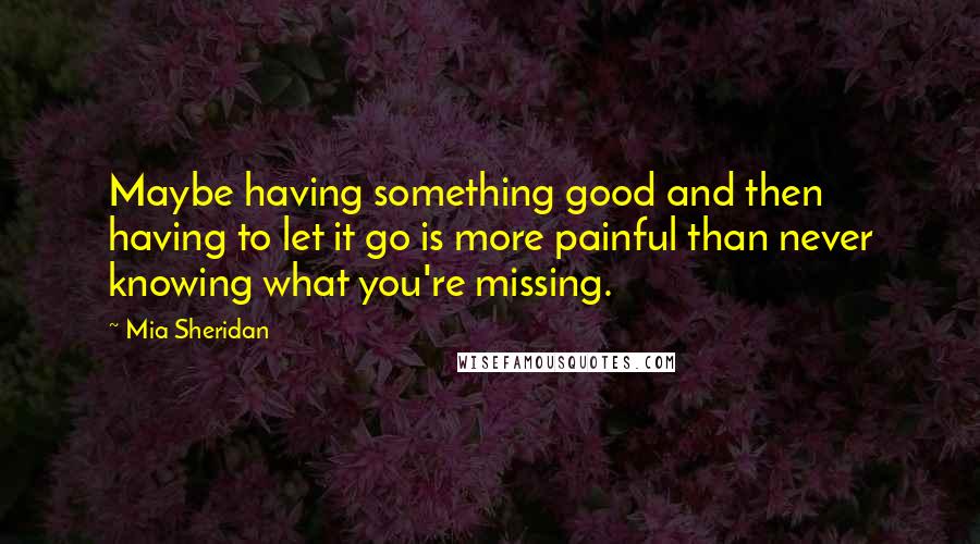 Mia Sheridan Quotes: Maybe having something good and then having to let it go is more painful than never knowing what you're missing.
