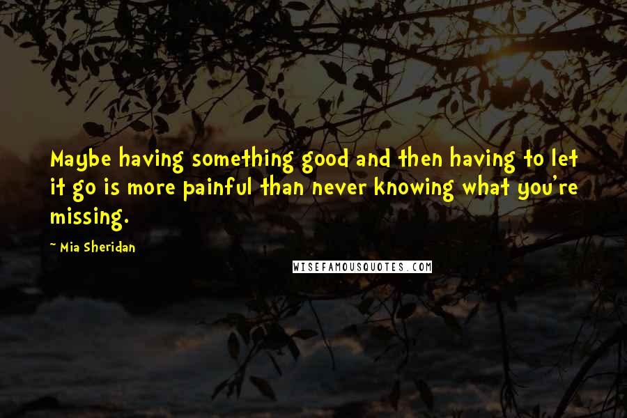 Mia Sheridan Quotes: Maybe having something good and then having to let it go is more painful than never knowing what you're missing.