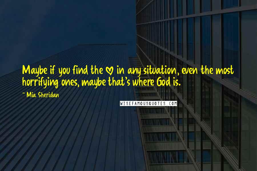 Mia Sheridan Quotes: Maybe if you find the love in any situation, even the most horrifying ones, maybe that's where God is.