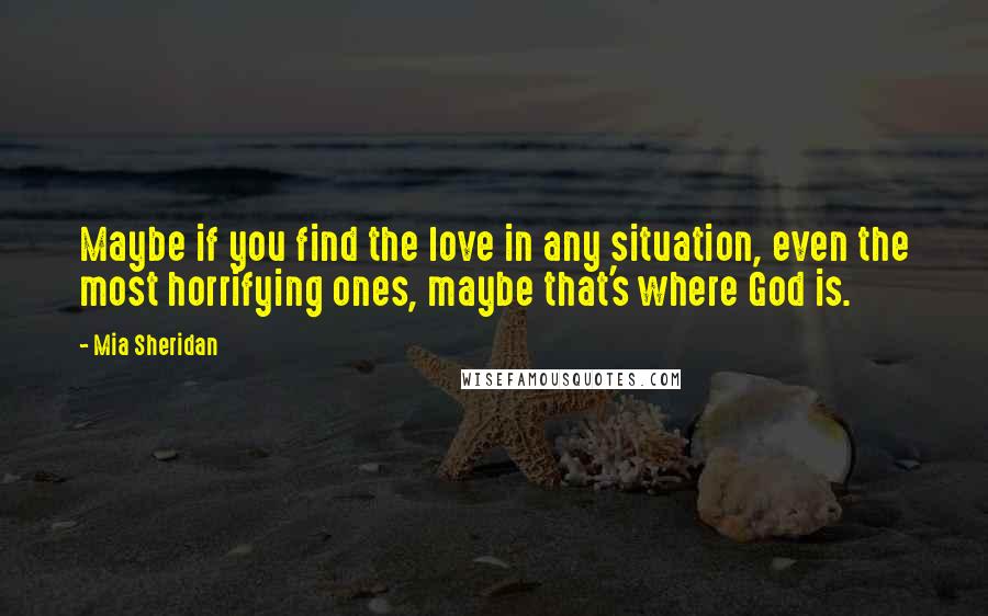 Mia Sheridan Quotes: Maybe if you find the love in any situation, even the most horrifying ones, maybe that's where God is.