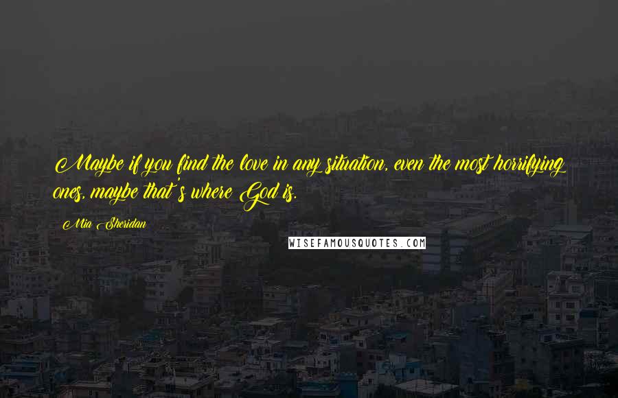 Mia Sheridan Quotes: Maybe if you find the love in any situation, even the most horrifying ones, maybe that's where God is.