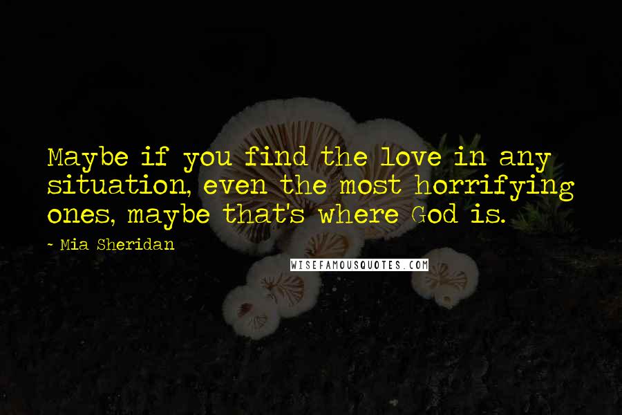 Mia Sheridan Quotes: Maybe if you find the love in any situation, even the most horrifying ones, maybe that's where God is.