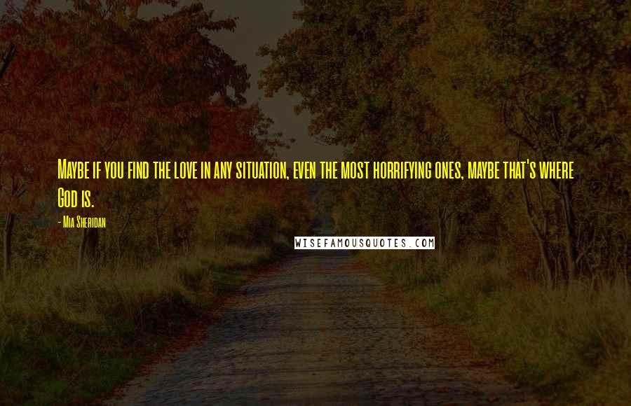 Mia Sheridan Quotes: Maybe if you find the love in any situation, even the most horrifying ones, maybe that's where God is.