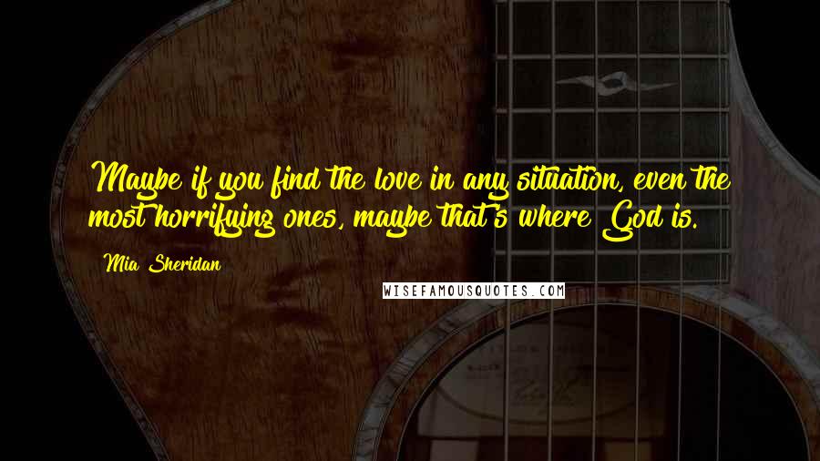 Mia Sheridan Quotes: Maybe if you find the love in any situation, even the most horrifying ones, maybe that's where God is.