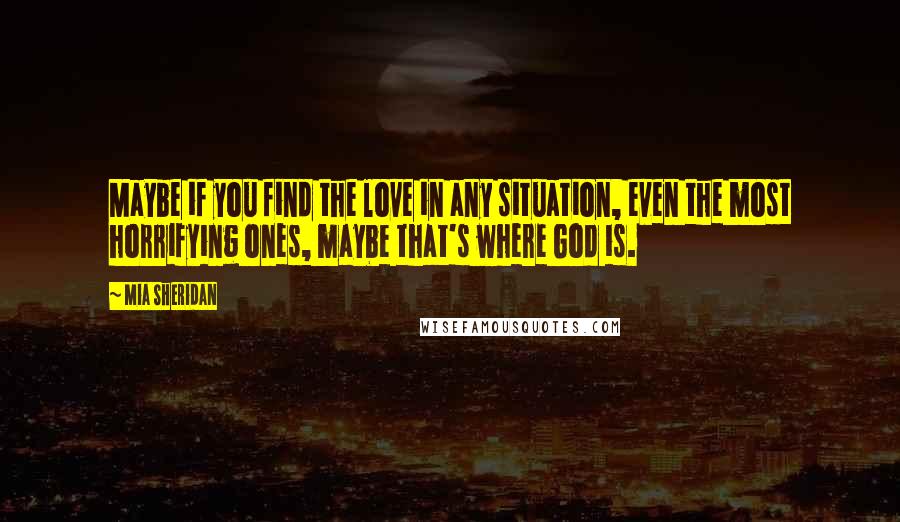 Mia Sheridan Quotes: Maybe if you find the love in any situation, even the most horrifying ones, maybe that's where God is.