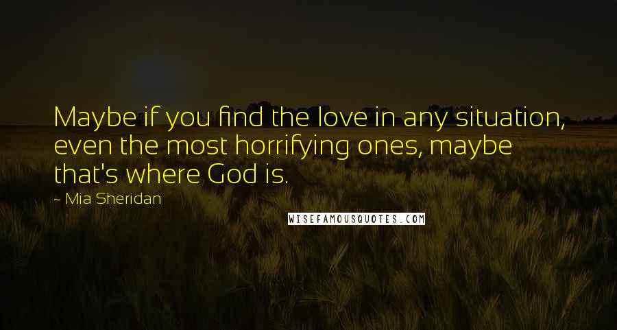 Mia Sheridan Quotes: Maybe if you find the love in any situation, even the most horrifying ones, maybe that's where God is.