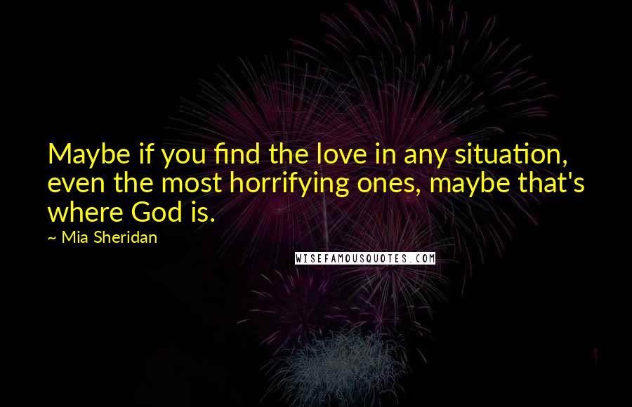 Mia Sheridan Quotes: Maybe if you find the love in any situation, even the most horrifying ones, maybe that's where God is.