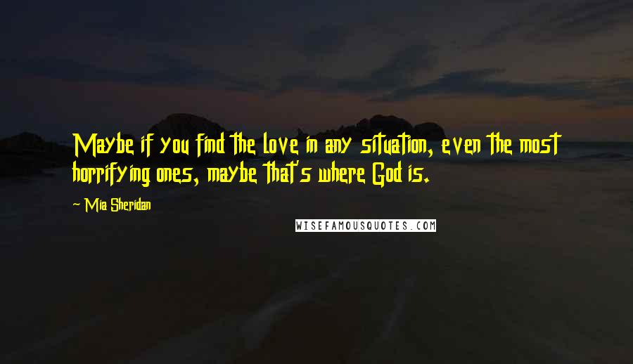 Mia Sheridan Quotes: Maybe if you find the love in any situation, even the most horrifying ones, maybe that's where God is.