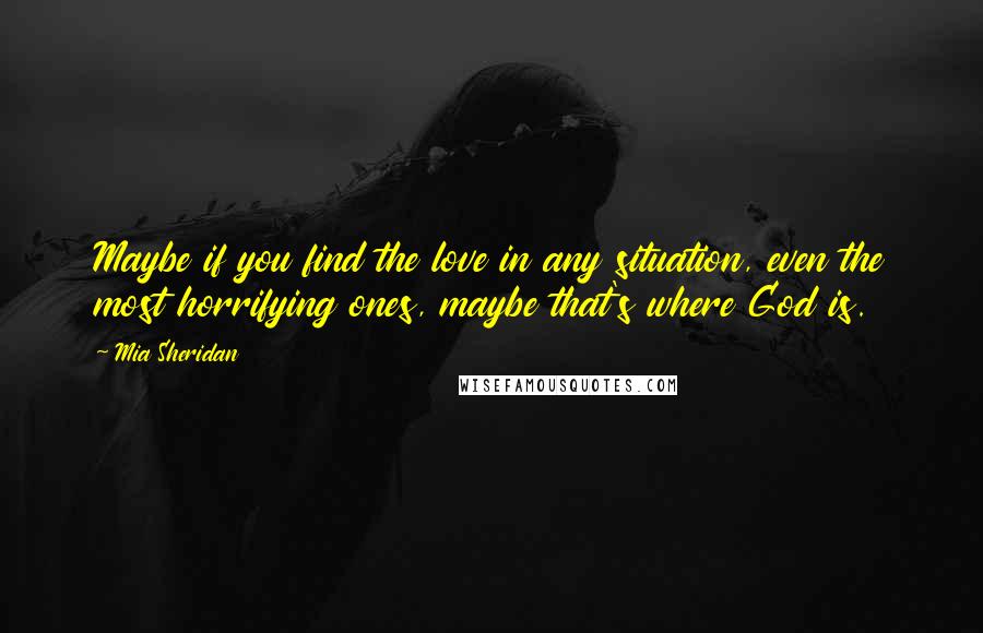 Mia Sheridan Quotes: Maybe if you find the love in any situation, even the most horrifying ones, maybe that's where God is.