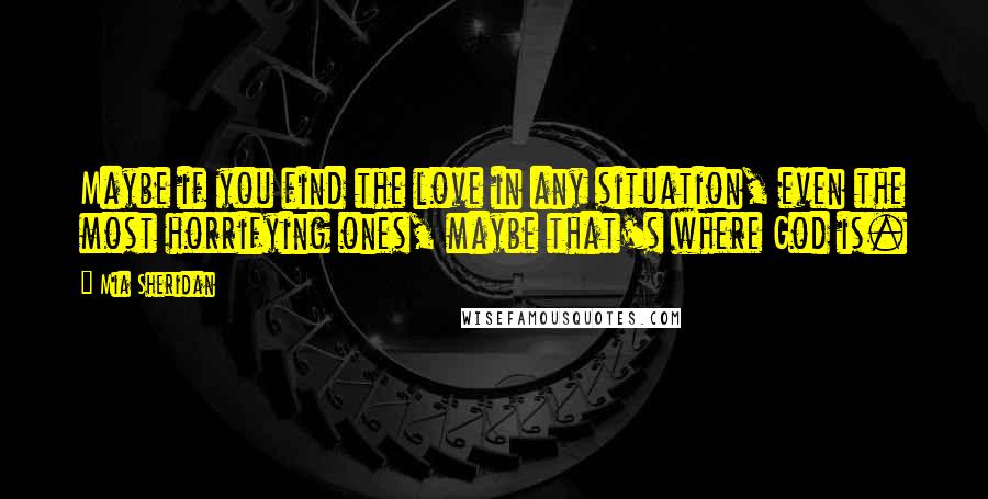 Mia Sheridan Quotes: Maybe if you find the love in any situation, even the most horrifying ones, maybe that's where God is.