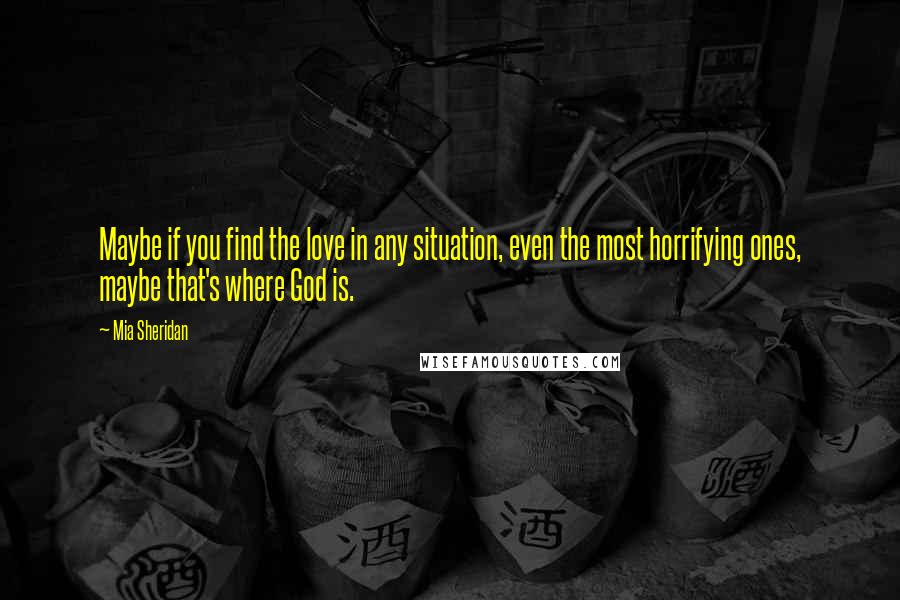 Mia Sheridan Quotes: Maybe if you find the love in any situation, even the most horrifying ones, maybe that's where God is.