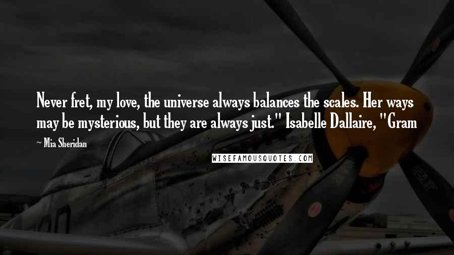 Mia Sheridan Quotes: Never fret, my love, the universe always balances the scales. Her ways may be mysterious, but they are always just." Isabelle Dallaire, "Gram