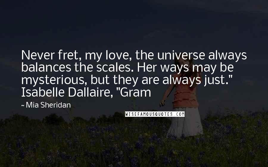 Mia Sheridan Quotes: Never fret, my love, the universe always balances the scales. Her ways may be mysterious, but they are always just." Isabelle Dallaire, "Gram