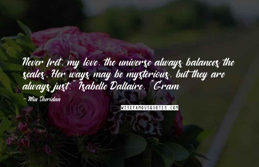 Mia Sheridan Quotes: Never fret, my love, the universe always balances the scales. Her ways may be mysterious, but they are always just." Isabelle Dallaire, "Gram