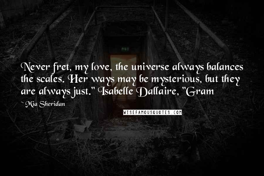Mia Sheridan Quotes: Never fret, my love, the universe always balances the scales. Her ways may be mysterious, but they are always just." Isabelle Dallaire, "Gram
