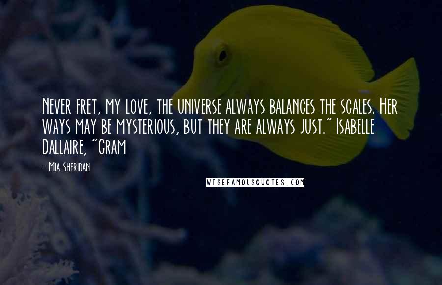 Mia Sheridan Quotes: Never fret, my love, the universe always balances the scales. Her ways may be mysterious, but they are always just." Isabelle Dallaire, "Gram