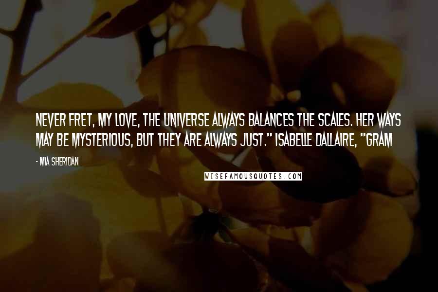 Mia Sheridan Quotes: Never fret, my love, the universe always balances the scales. Her ways may be mysterious, but they are always just." Isabelle Dallaire, "Gram