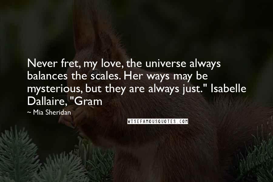 Mia Sheridan Quotes: Never fret, my love, the universe always balances the scales. Her ways may be mysterious, but they are always just." Isabelle Dallaire, "Gram