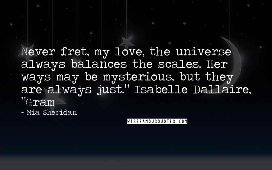 Mia Sheridan Quotes: Never fret, my love, the universe always balances the scales. Her ways may be mysterious, but they are always just." Isabelle Dallaire, "Gram