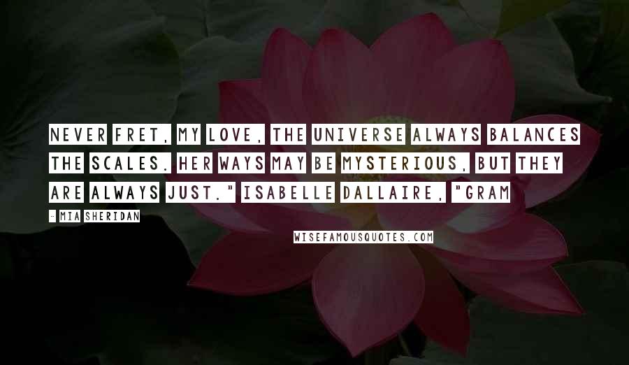 Mia Sheridan Quotes: Never fret, my love, the universe always balances the scales. Her ways may be mysterious, but they are always just." Isabelle Dallaire, "Gram