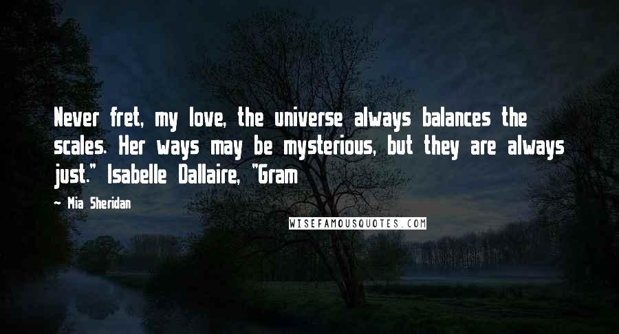 Mia Sheridan Quotes: Never fret, my love, the universe always balances the scales. Her ways may be mysterious, but they are always just." Isabelle Dallaire, "Gram