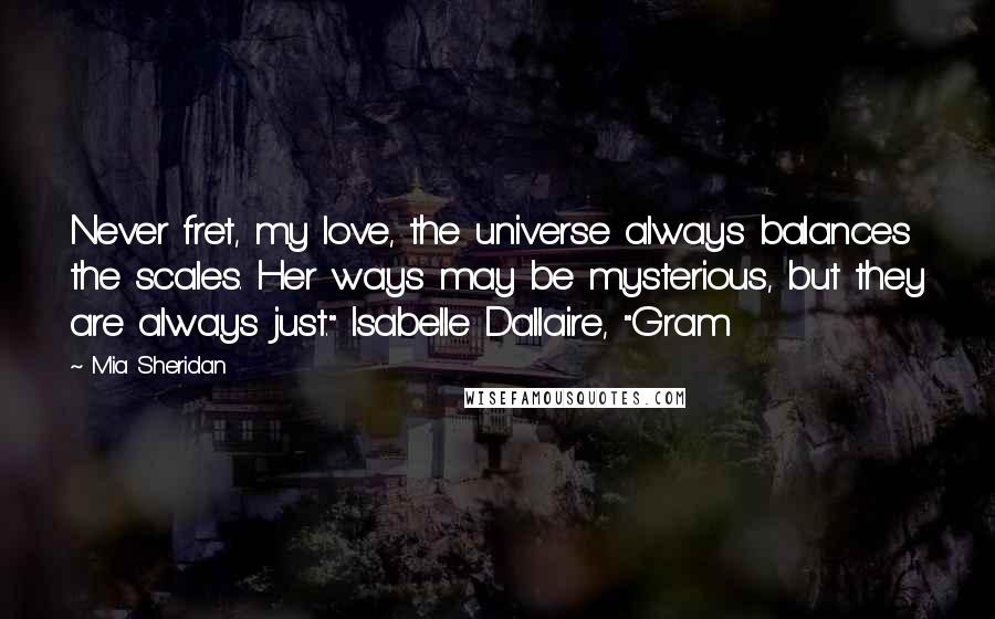 Mia Sheridan Quotes: Never fret, my love, the universe always balances the scales. Her ways may be mysterious, but they are always just." Isabelle Dallaire, "Gram