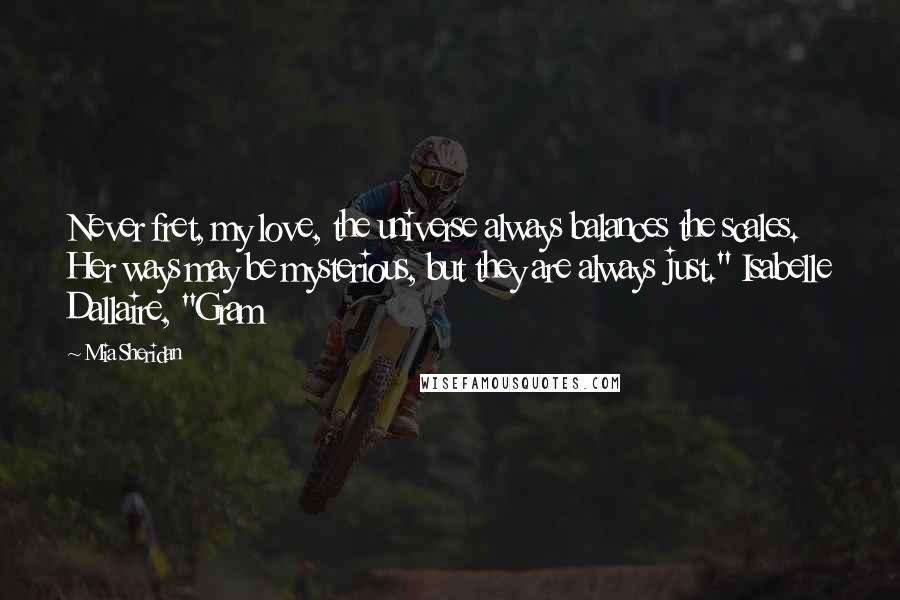 Mia Sheridan Quotes: Never fret, my love, the universe always balances the scales. Her ways may be mysterious, but they are always just." Isabelle Dallaire, "Gram