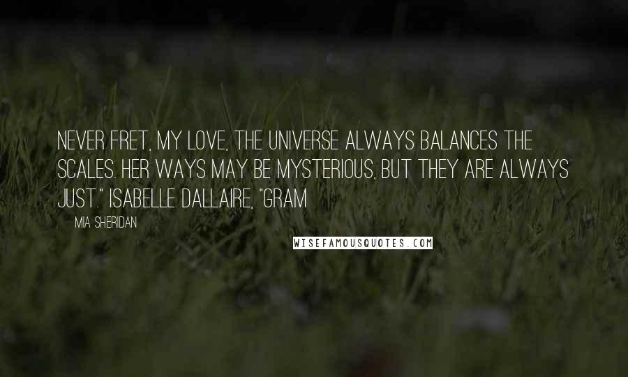 Mia Sheridan Quotes: Never fret, my love, the universe always balances the scales. Her ways may be mysterious, but they are always just." Isabelle Dallaire, "Gram