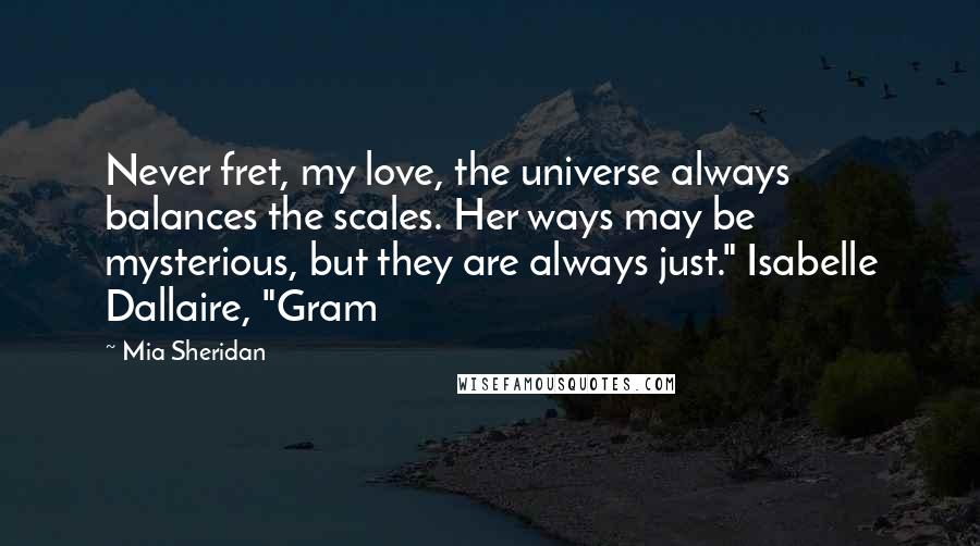 Mia Sheridan Quotes: Never fret, my love, the universe always balances the scales. Her ways may be mysterious, but they are always just." Isabelle Dallaire, "Gram