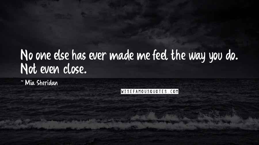 Mia Sheridan Quotes: No one else has ever made me feel the way you do. Not even close.