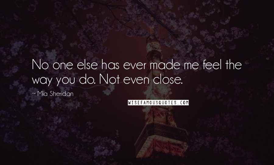Mia Sheridan Quotes: No one else has ever made me feel the way you do. Not even close.