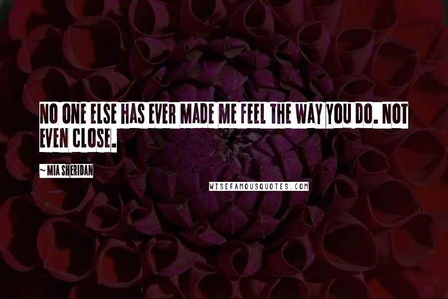 Mia Sheridan Quotes: No one else has ever made me feel the way you do. Not even close.