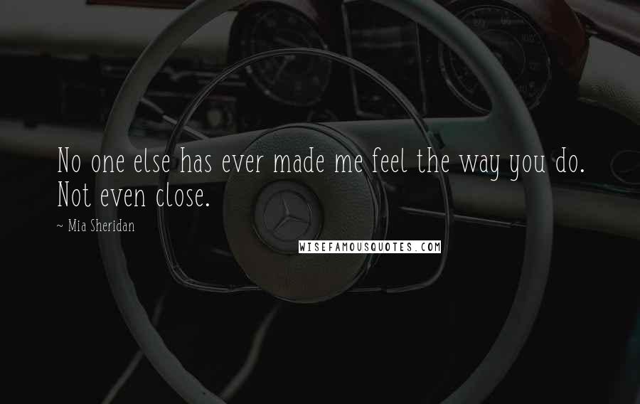 Mia Sheridan Quotes: No one else has ever made me feel the way you do. Not even close.