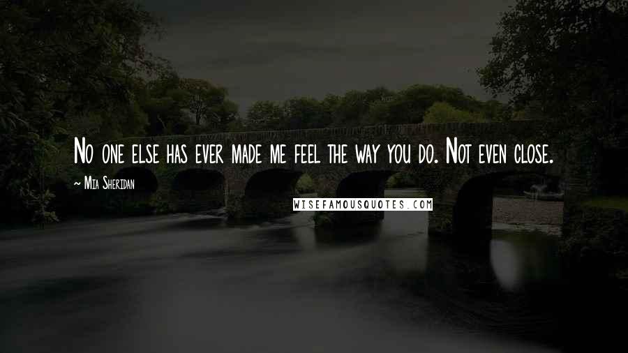 Mia Sheridan Quotes: No one else has ever made me feel the way you do. Not even close.