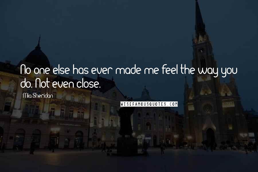 Mia Sheridan Quotes: No one else has ever made me feel the way you do. Not even close.