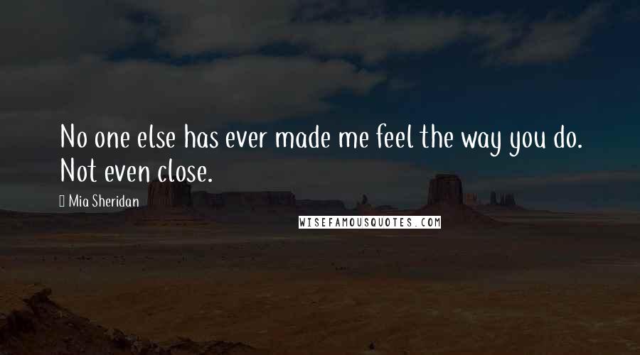 Mia Sheridan Quotes: No one else has ever made me feel the way you do. Not even close.