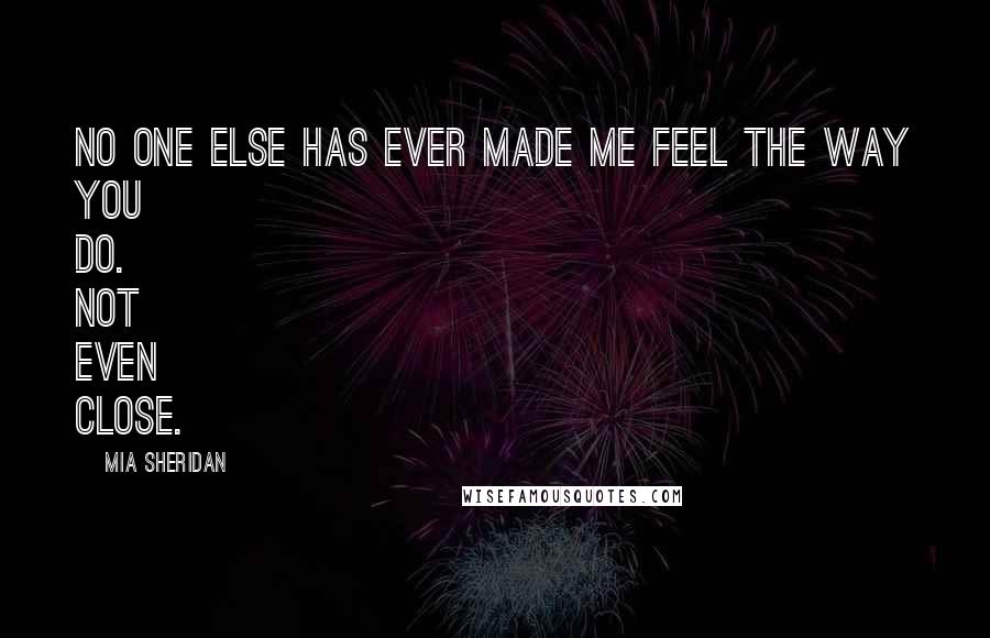 Mia Sheridan Quotes: No one else has ever made me feel the way you do. Not even close.