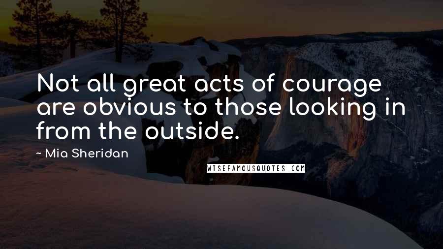 Mia Sheridan Quotes: Not all great acts of courage are obvious to those looking in from the outside.