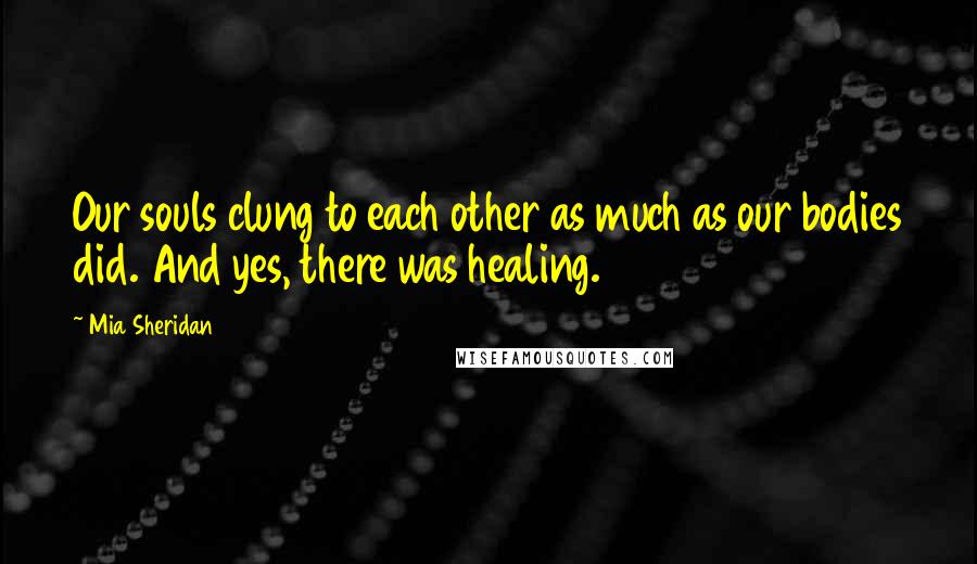 Mia Sheridan Quotes: Our souls clung to each other as much as our bodies did. And yes, there was healing.