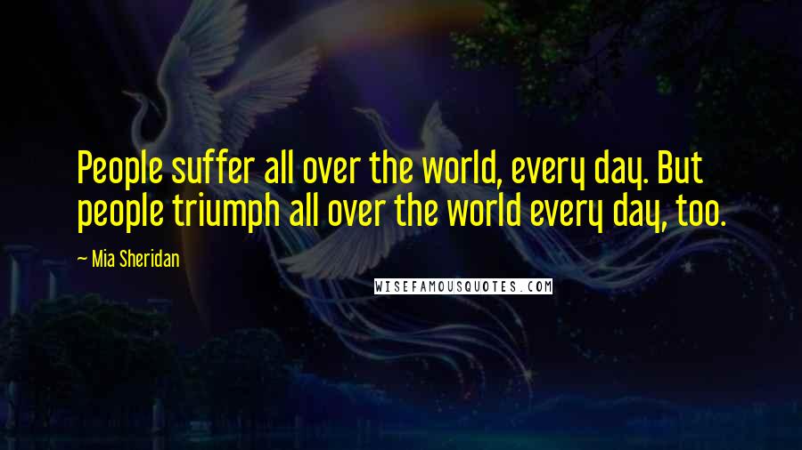 Mia Sheridan Quotes: People suffer all over the world, every day. But people triumph all over the world every day, too.