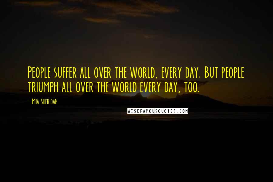 Mia Sheridan Quotes: People suffer all over the world, every day. But people triumph all over the world every day, too.